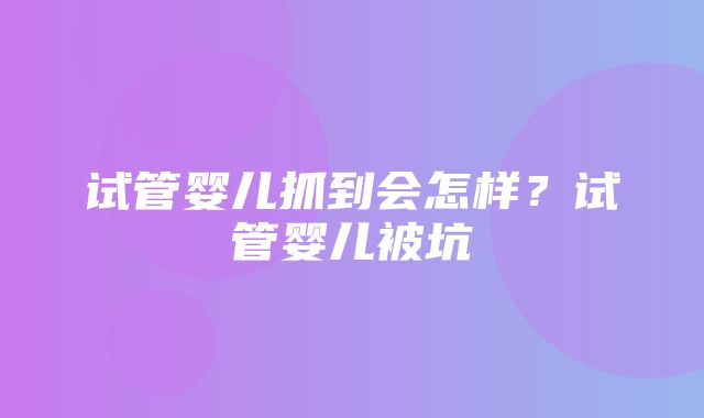 试管婴儿抓到会怎样？试管婴儿被坑