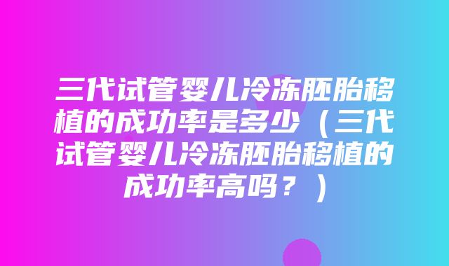 三代试管婴儿冷冻胚胎移植的成功率是多少（三代试管婴儿冷冻胚胎移植的成功率高吗？）