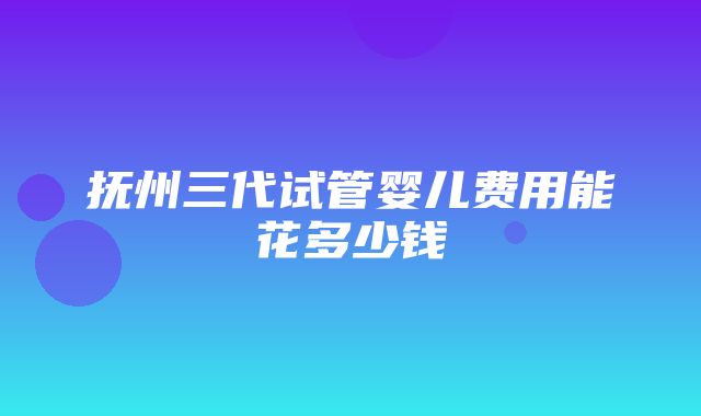 抚州三代试管婴儿费用能花多少钱