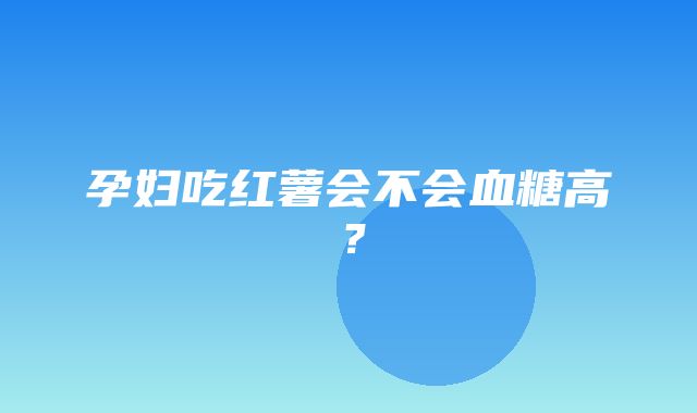 孕妇吃红薯会不会血糖高？