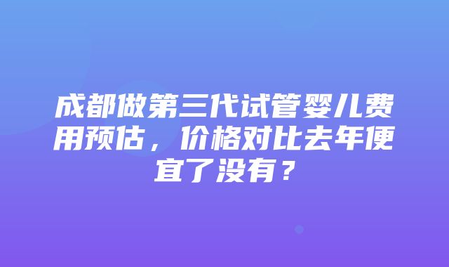 成都做第三代试管婴儿费用预估，价格对比去年便宜了没有？