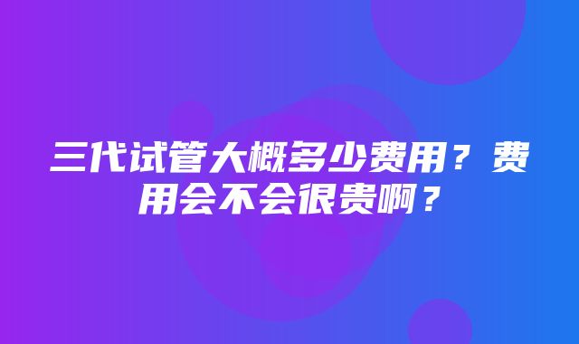 三代试管大概多少费用？费用会不会很贵啊？