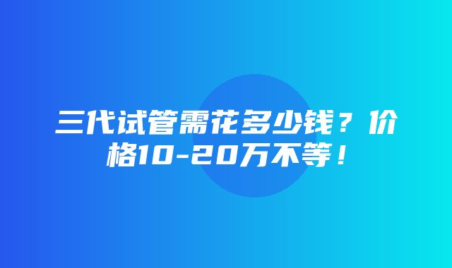 三代试管需花多少钱？价格10-20万不等！