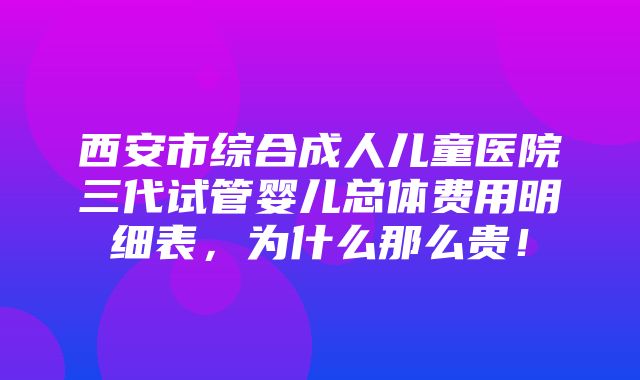 西安市综合成人儿童医院三代试管婴儿总体费用明细表，为什么那么贵！