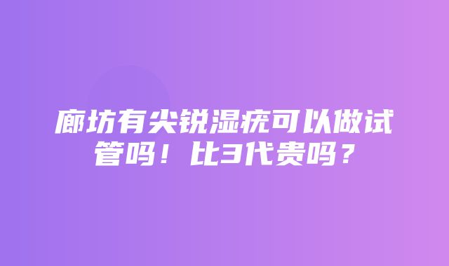 廊坊有尖锐湿疣可以做试管吗！比3代贵吗？