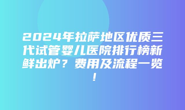 2024年拉萨地区优质三代试管婴儿医院排行榜新鲜出炉？费用及流程一览！