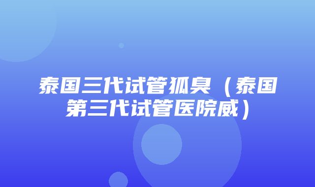 泰国三代试管狐臭（泰国第三代试管医院威）