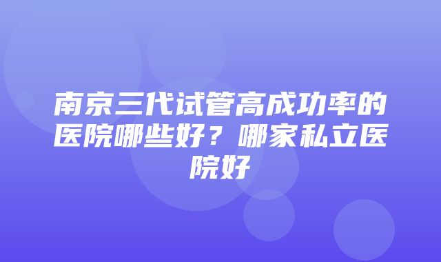 南京三代试管高成功率的医院哪些好？哪家私立医院好