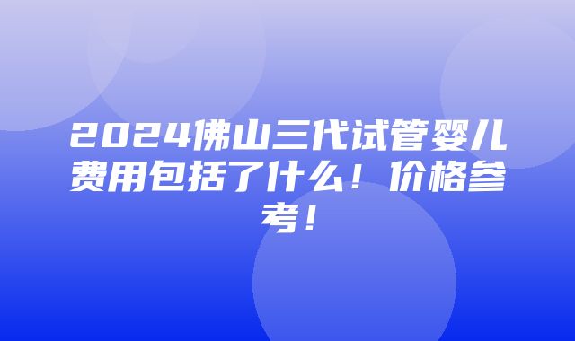 2024佛山三代试管婴儿费用包括了什么！价格参考！