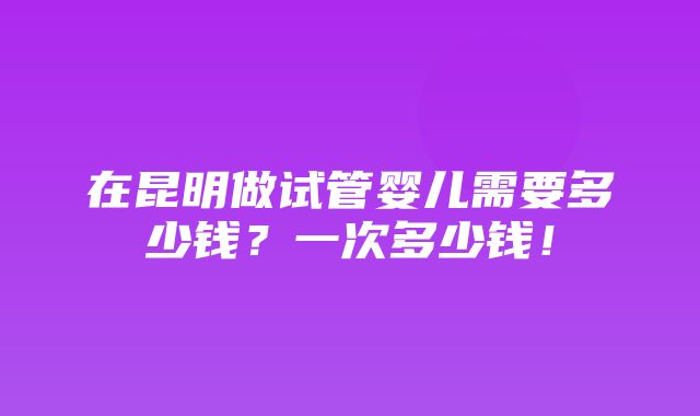 在昆明做试管婴儿需要多少钱？一次多少钱！