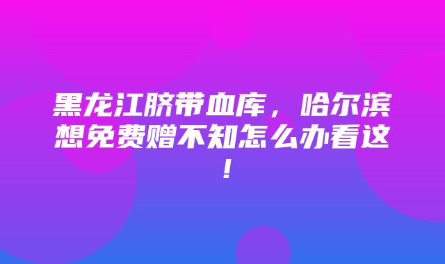 黑龙江脐带血库，哈尔滨想免费赠不知怎么办看这！