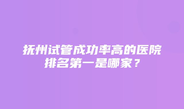 抚州试管成功率高的医院排名第一是哪家？