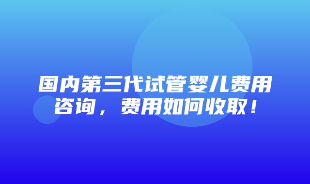 国内第三代试管婴儿费用咨询，费用如何收取！