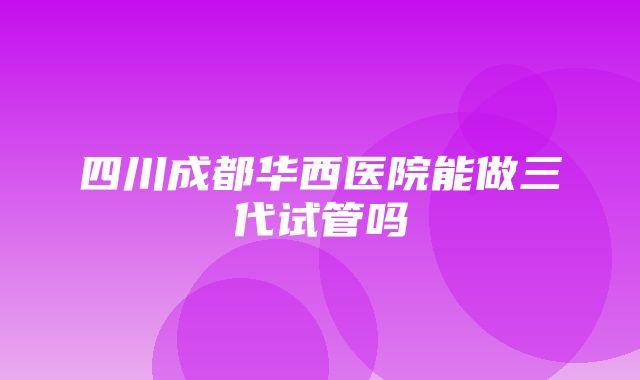 四川成都华西医院能做三代试管吗