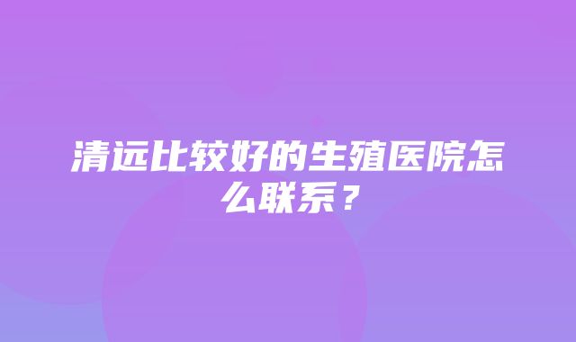 清远比较好的生殖医院怎么联系？