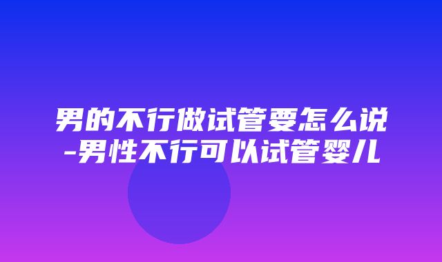 男的不行做试管要怎么说-男性不行可以试管婴儿