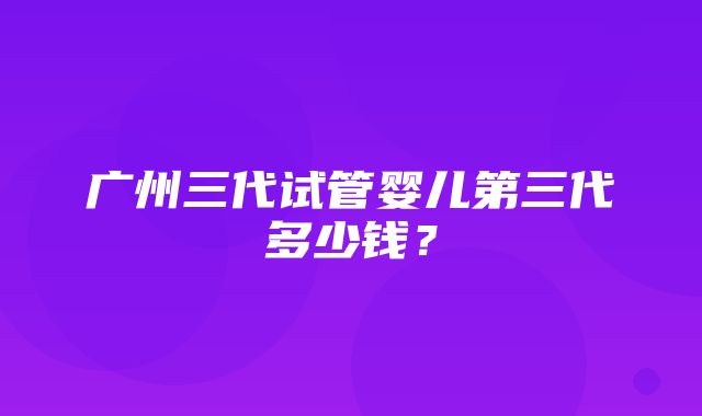 广州三代试管婴儿第三代多少钱？