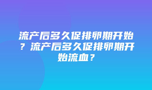 流产后多久促排卵期开始？流产后多久促排卵期开始流血？