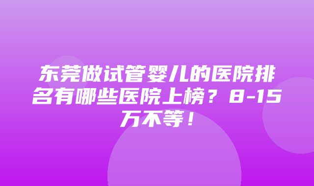 东莞做试管婴儿的医院排名有哪些医院上榜？8-15万不等！