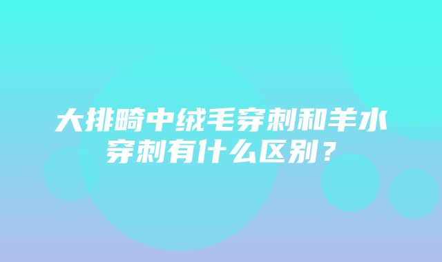 大排畸中绒毛穿刺和羊水穿刺有什么区别？