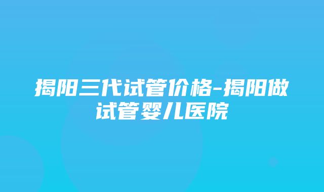 揭阳三代试管价格-揭阳做试管婴儿医院