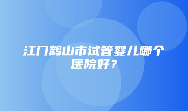 江门鹤山市试管婴儿哪个医院好？