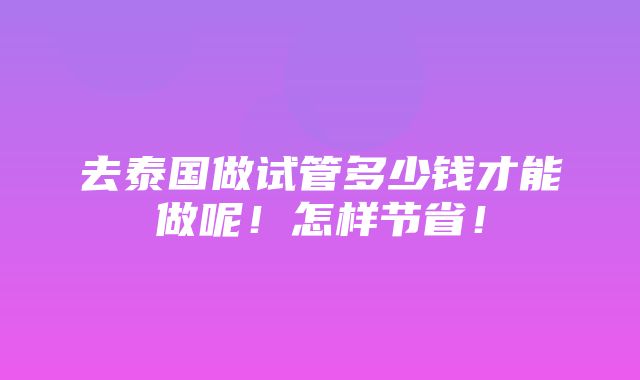 去泰国做试管多少钱才能做呢！怎样节省！