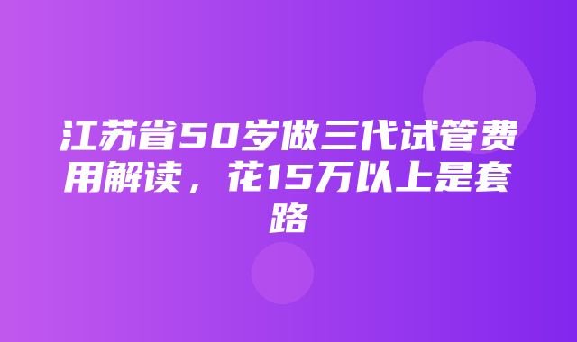 江苏省50岁做三代试管费用解读，花15万以上是套路