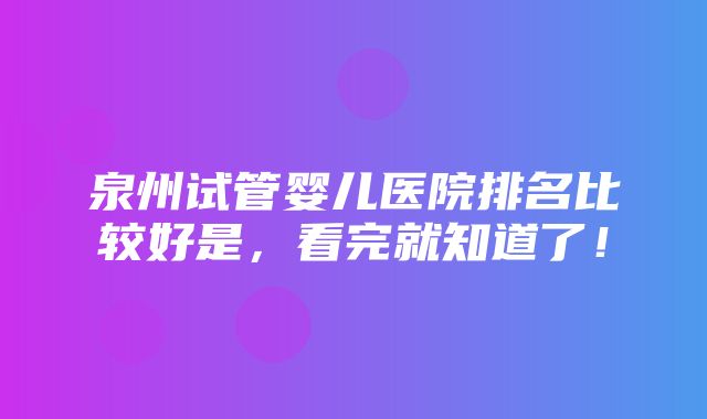 泉州试管婴儿医院排名比较好是，看完就知道了！