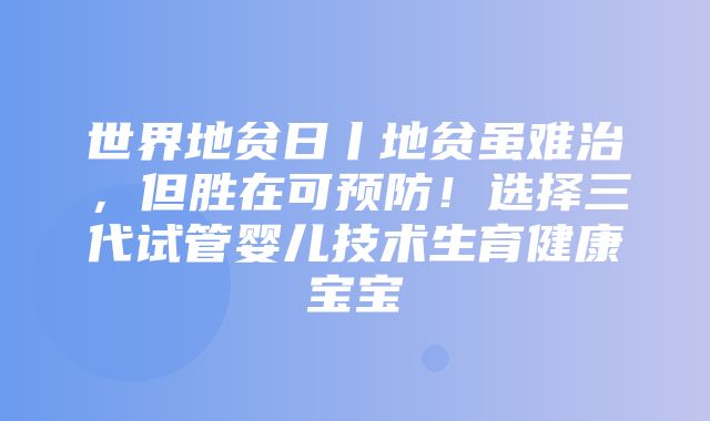 世界地贫日丨地贫虽难治，但胜在可预防！选择三代试管婴儿技术生育健康宝宝