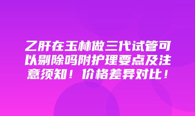 乙肝在玉林做三代试管可以剔除吗附护理要点及注意须知！价格差异对比！