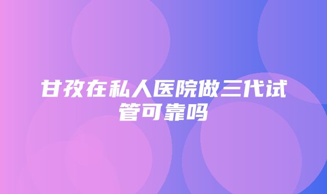 甘孜在私人医院做三代试管可靠吗