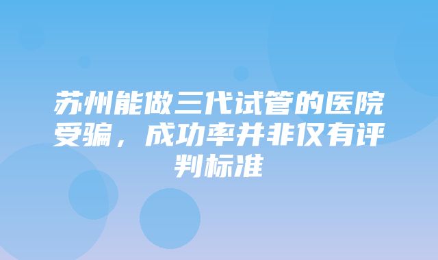 苏州能做三代试管的医院受骗，成功率并非仅有评判标准