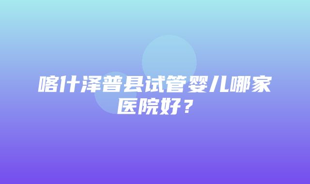 喀什泽普县试管婴儿哪家医院好？