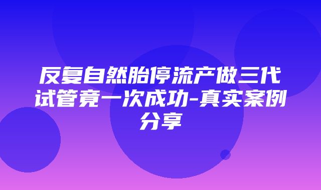 反复自然胎停流产做三代试管竟一次成功-真实案例分享