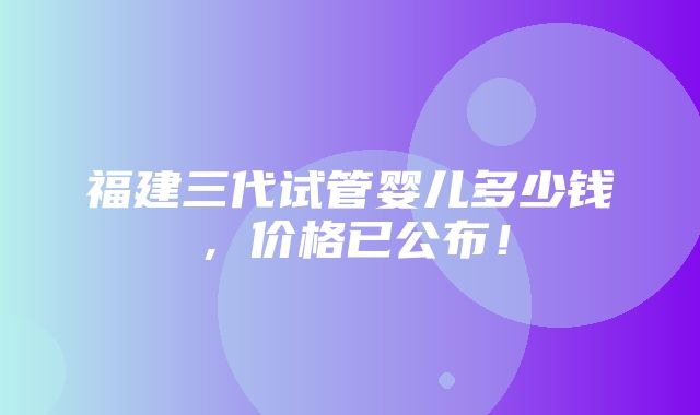 福建三代试管婴儿多少钱，价格已公布！