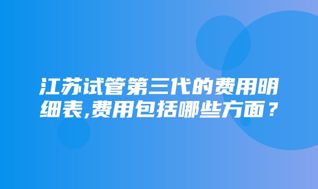 江苏试管第三代的费用明细表,费用包括哪些方面？