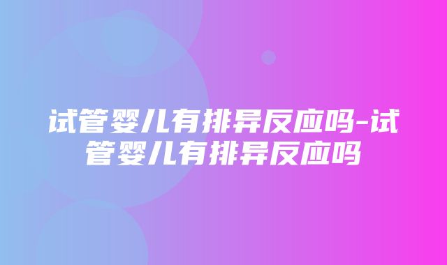 试管婴儿有排异反应吗-试管婴儿有排异反应吗