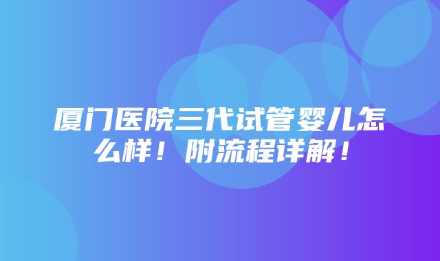 厦门医院三代试管婴儿怎么样！附流程详解！