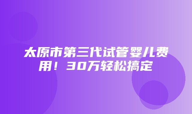 太原市第三代试管婴儿费用！30万轻松搞定