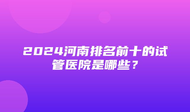 2024河南排名前十的试管医院是哪些？