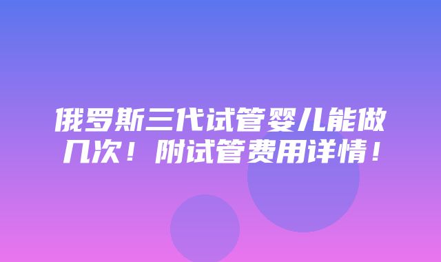 俄罗斯三代试管婴儿能做几次！附试管费用详情！