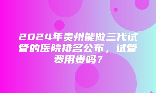 2024年贵州能做三代试管的医院排名公布，试管费用贵吗？