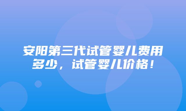 安阳第三代试管婴儿费用多少，试管婴儿价格！