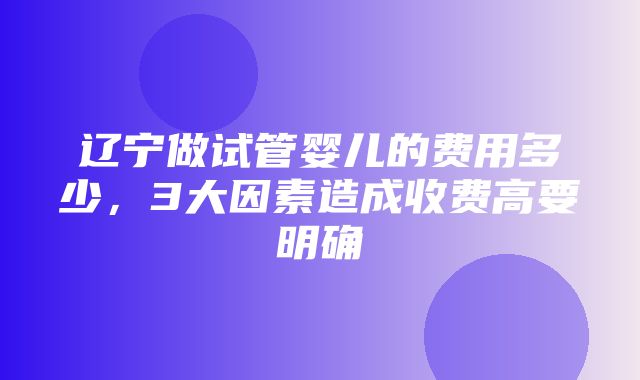 辽宁做试管婴儿的费用多少，3大因素造成收费高要明确