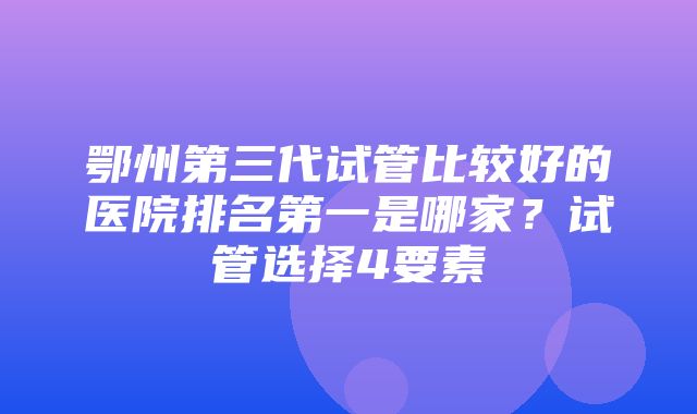 鄂州第三代试管比较好的医院排名第一是哪家？试管选择4要素