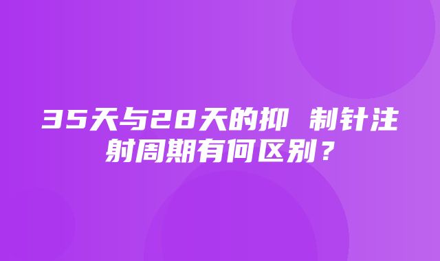 35天与28天的抑 制针注射周期有何区别？