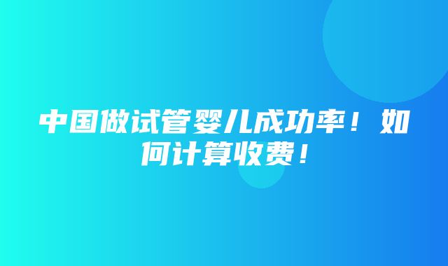 中国做试管婴儿成功率！如何计算收费！