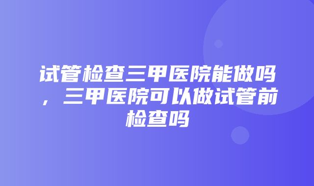 试管检查三甲医院能做吗，三甲医院可以做试管前检查吗