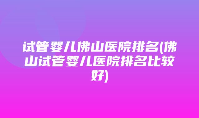 试管婴儿佛山医院排名(佛山试管婴儿医院排名比较好)